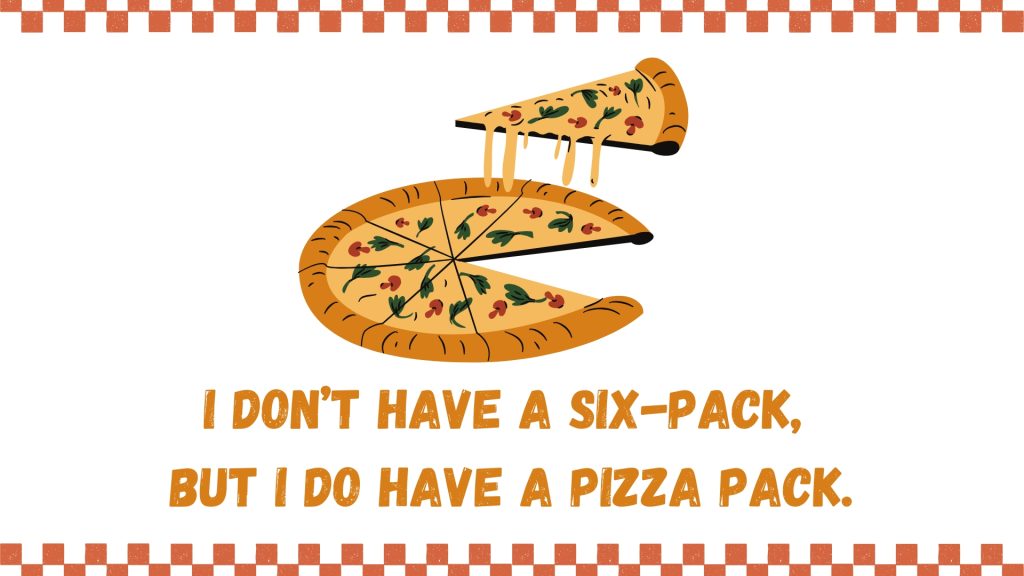 I don’t have a six-pack, 
but I do have a pizza pack.