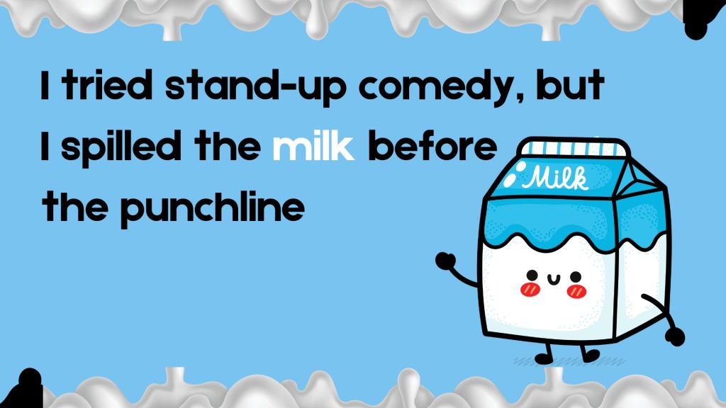 I tried stand-up comedy, but
I spilled the milk before
the punchline