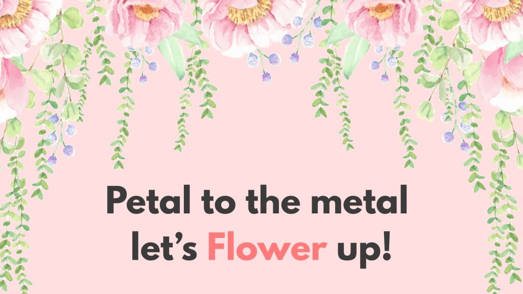 Petal to the metal let’s Flower up!