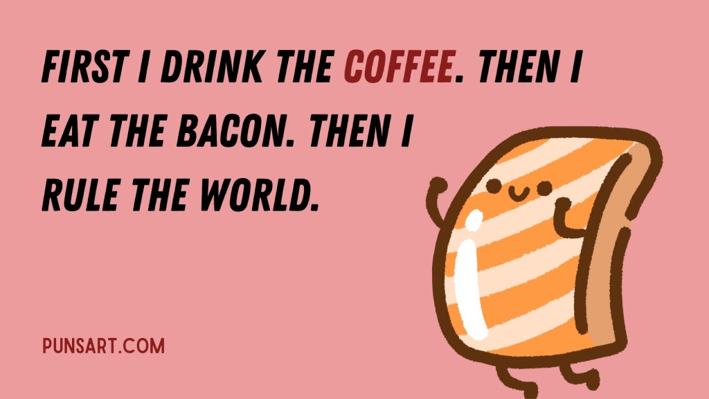 First I drink the coffee. Then I eat the bacon. Then I rule the world.