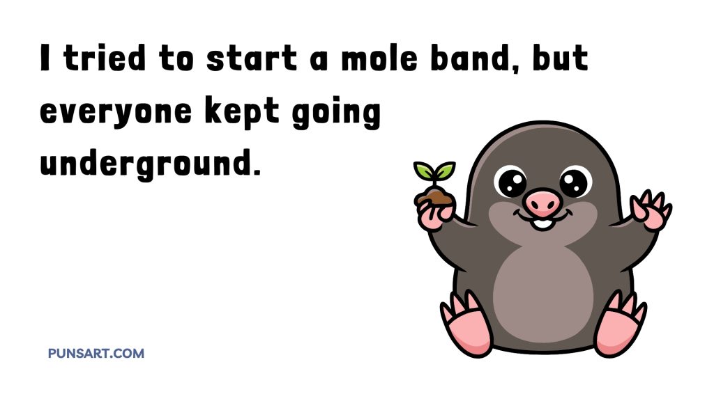I tried to start a mole band, but everyone kept going
underground.