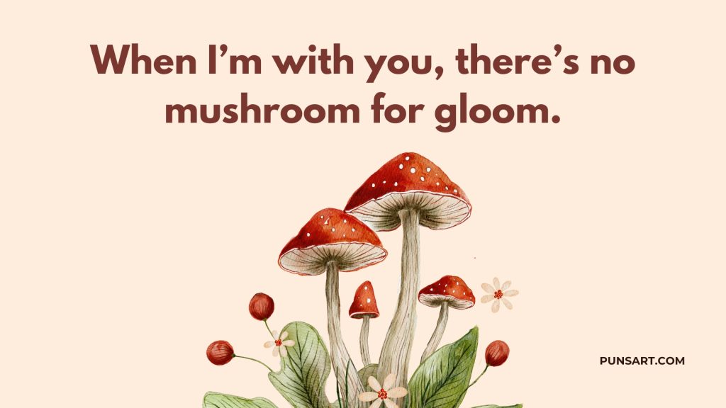 When I’m with you, there’s no mushroom for gloom.